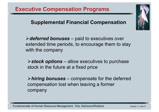 Fundamentals of Human Resource Management, 10/e, DeCenzo/Robbins Chapter 11, slide 21
Executive Compensation Programs
Supplemental Financial Compensation
Ødeferred bonuses – paid to executives over
extended time periods, to encourage them to stay
with the company
Østock options – allow executives to purchase
stock in the future at a fixed price
Øhiring bonuses – compensate for the deferred
compensation lost when leaving a former
company
 