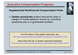 Fundamentals of Human Resource Management, 10/e, DeCenzo/Robbins Chapter 11, slide 23
Executive Compensation Programs
Supplemental Nonfinancial Compensation Perks
Ø Golden parachutes protect executives when a
merger or hostile takeover occurs by providing
severance pay or a guaranteed position.
For the history of the golden parachute, see:
http://www.businessweek.com/magazine/content/05_50/b3963111.htm
Read about the top 10 golden parachute recipients:
http://www.time.com/time/specials/packages/completelist/0,29569,1848501,00.html
 