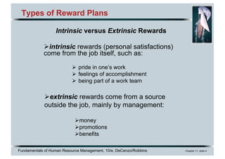 Fundamentals of Human Resource Management, 10/e, DeCenzo/Robbins Chapter 11, slide 4
Types of Reward Plans
Øintrinsic rewards (personal satisfactions)
come from the job itself, such as:
Ø pride in one’s work
Ø feelings of accomplishment
Ø being part of a work team
Øextrinsic rewards come from a source
outside the job, mainly by management:
Ømoney
Øpromotions
Øbenefits
Intrinsic versus Extrinsic Rewards
 
