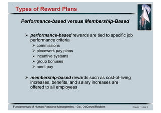 Fundamentals of Human Resource Management, 10/e, DeCenzo/Robbins Chapter 11, slide 6
Types of Reward Plans
Ø performance-based rewards are tied to specific job
performance criteria
Ø commissions
Ø piecework pay plans
Ø incentive systems
Ø group bonuses
Ø merit pay
Ø membership-based rewards such as cost-of-living
increases, benefits, and salary increases are
offered to all employees
Performance-based versus Membership-Based
 