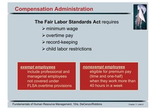 Fundamentals of Human Resource Management, 10/e, DeCenzo/Robbins Chapter 11, slide 8
Compensation Administration
The Fair Labor Standards Act requires
Øminimum wage
Øovertime pay
Ørecord-keeping
Øchild labor restrictions
exempt employees
include professional and
managerial employees
not covered under
FLSA overtime provisions
nonexempt employees
eligible for premium pay
(time and one-half)
when they work more than
40 hours in a week
 