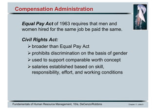 Fundamentals of Human Resource Management, 10/e, DeCenzo/Robbins Chapter 11, slide 9
Compensation Administration
Civil Rights Act:
Øbroader than Equal Pay Act
Øprohibits discrimination on the basis of gender
Øused to support comparable worth concept
Øsalaries established based on skill,
responsibility, effort, and working conditions
Equal Pay Act of 1963 requires that men and
women hired for the same job be paid the same.
 