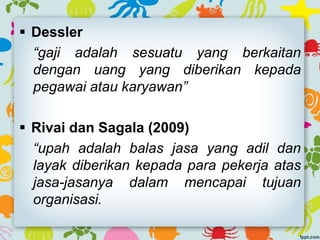  Dessler
“gaji adalah sesuatu yang berkaitan
dengan uang yang diberikan kepada
pegawai atau karyawan”
 Rivai dan Sagala (2009)
“upah adalah balas jasa yang adil dan
layak diberikan kepada para pekerja atas
jasa-jasanya dalam mencapai tujuan
organisasi.
 