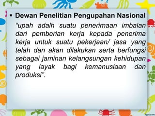  Dewan Penelitian Pengupahan Nasional
“upah adalh suatu penerimaan imbalan
dari pemberian kerja kepada penerima
kerja untuk suatu pekerjaan/ jasa yang
telah dan akan dilakukan serta berfungsi
sebagai jaminan kelangsungan kehidupan
yang layak bagi kemanusiaan dan
produksi”.
 