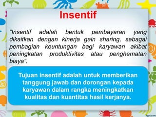 Insentif
“Insentif adalah bentuk pembayaran yang
dikaitkan dengan kinerja gain sharing, sebagai
pembagian keuntungan bagi karyawan akibat
peningkatan produktivitas atau penghematan
biaya”.
Tujuan insentif adalah untuk memberikan
tanggung jawab dan dorongan kepada
karyawan dalam rangka meningkatkan
kualitas dan kuantitas hasil kerjanya.
 