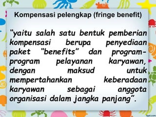 Kompensasi pelengkap (fringe benefit)
“yaitu salah satu bentuk pemberian
kompensasi berupa penyediaan
paket “benefits” dan program-
program pelayanan karyawan,
dengan maksud untuk
mempertahankan keberadaan
karyawan sebagai anggota
organisasi dalam jangka panjang”.
 