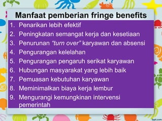 Manfaat pemberian fringe benefits
1. Penarikan lebih efektif
2. Peningkatan semangat kerja dan kesetiaan
3. Penurunan “turn over” karyawan dan absensi
4. Pengurangan kelelahan
5. Pengurangan pengaruh serikat karyawan
6. Hubungan masyarakat yang lebih baik
7. Pemuasan kebutuhan karyawan
8. Meminimalkan biaya kerja lembur
9. Mengurangi kemungkinan intervensi
pemerintah
 