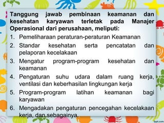 Tanggung jawab pembinaan keamanan dan
kesehatan karyawan terletak pada Manajer
Operasional dari perusahaan, meliputi:
1. Pemeliharaan peraturan-peraturan Keamanan
2. Standar kesehatan serta pencatatan dan
pelaporan kecelakaan
3. Mengatur program-program kesehatan dan
keamanan
4. Pengaturan suhu udara dalam ruang kerja,
ventilasi dan keberhasilan lingkungan kerja
5. Program-program latihan keamanan bagi
karyawan
6. Mengadakan pengaturan pencegahan kecelakaan
kerja, dan sebagainya.
 