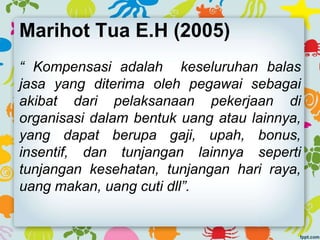 Marihot Tua E.H (2005)
“ Kompensasi adalah keseluruhan balas
jasa yang diterima oleh pegawai sebagai
akibat dari pelaksanaan pekerjaan di
organisasi dalam bentuk uang atau lainnya,
yang dapat berupa gaji, upah, bonus,
insentif, dan tunjangan lainnya seperti
tunjangan kesehatan, tunjangan hari raya,
uang makan, uang cuti dll”.
 
