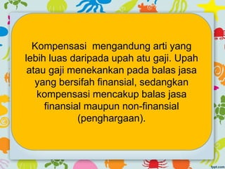 Kompensasi mengandung arti yang
lebih luas daripada upah atu gaji. Upah
atau gaji menekankan pada balas jasa
yang bersifah finansial, sedangkan
kompensasi mencakup balas jasa
finansial maupun non-finansial
(penghargaan).
 