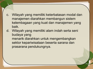 c. Wilayah yang memiliki keterbatasan modal dan
manajemen diarahkan membangun sistem
kelembagaan yang kuat dan manajemen yang
baik.
d. Wilayah yang memiliki alam indah serta seni
budaya yang
menarik diarahkan untuk mengembangkan
sektor kepariwisataan beserta sarana dan
prasarana pendukungnya.
 