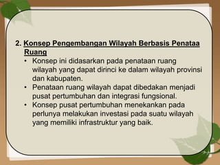2. Konsep Pengembangan Wilayah Berbasis Penataa
Ruang
• Konsep ini didasarkan pada penataan ruang
wilayah yang dapat dirinci ke dalam wilayah provinsi
dan kabupaten.
• Penataan ruang wilayah dapat dibedakan menjadi
pusat pertumbuhan dan integrasi fungsional.
• Konsep pusat pertumbuhan menekankan pada
perlunya melakukan investasi pada suatu wilayah
yang memiliki infrastruktur yang baik.
 