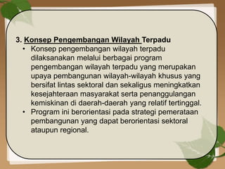 3. Konsep Pengembangan Wilayah Terpadu
• Konsep pengembangan wilayah terpadu
dilaksanakan melalui berbagai program
pengembangan wilayah terpadu yang merupakan
upaya pembangunan wilayah-wilayah khusus yang
bersifat lintas sektoral dan sekaligus meningkatkan
kesejahteraan masyarakat serta penanggulangan
kemiskinan di daerah-daerah yang relatif tertinggal.
• Program ini berorientasi pada strategi pemerataan
pembangunan yang dapat berorientasi sektoral
ataupun regional.
 