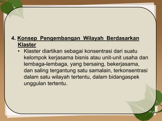 4. Konsep Pengembangan Wilayah Berdasarkan
Klaster
• Klaster diartikan sebagai konsentrasi dari suatu
kelompok kerjasama bisnis atau unit-unit usaha dan
lembaga-lembaga, yang bersaing, bekerjasama,
dan saling tergantung satu samalain, terkonsentrasi
dalam satu wilayah tertentu, dalam bidangaspek
unggulan tertentu.
 