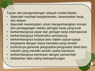 Tujuan dari pengembangan wilayah model klaster:
• diperoleh manfaat kesejahteraan, kesempatan kerja,
dan ekspor
• diperoleh kesempatan untuk mengembangkan inovasi
dan perdagangan melalui jaringan kerja yang kuat
• berkembangnya pasar dan jaringan kerja internasional
• berkembangnya infrastruktur pendukung
• berkembangnya budaya baru dalam upaya-upaya
kerjasama dengan biaya transaksi yang rendah
• tumbuhnya generasi pengusaha-pengusaha lokal baru
industri yang memiliki sendiri usaha bisnisnya
• berkembangnya kemitraan dengan pemerintah
• didasarkan atas saling ketergantungan
 