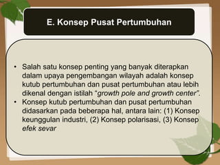 E. Konsep Pusat Pertumbuhan
• Salah satu konsep penting yang banyak diterapkan
dalam upaya pengembangan wilayah adalah konsep
kutub pertumbuhan dan pusat pertumbuhan atau lebih
dikenal dengan istilah “growth pole and growth center”.
• Konsep kutub pertumbuhan dan pusat pertumbuhan
didasarkan pada beberapa hal, antara lain: (1) Konsep
keunggulan industri, (2) Konsep polarisasi, (3) Konsep
efek sevar
 