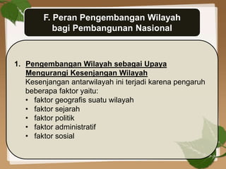 F. Peran Pengembangan Wilayah
bagi Pembangunan Nasional
1. Pengembangan Wilayah sebagai Upaya
Mengurangi Kesenjangan Wilayah
Kesenjangan antarwilayah ini terjadi karena pengaruh
beberapa faktor yaitu:
• faktor geografis suatu wilayah
• faktor sejarah
• faktor politik
• faktor administratif
• faktor sosial
 