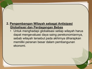 2. Pengembangan Wilayah sebagai Antisipasi
Globalisasi dan Perdagangan Bebas
• Untuk menghadapi globalisasi setiap wilayah harus
dapat mengevaluasi daya saing perekonomiannya,
sebab wilayah tersebut pada akhirnya diharapkan
memiliki peranan besar dalam pembangunan
ekonomi.
 
