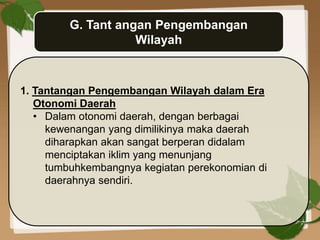 G. Tant angan Pengembangan
Wilayah
1. Tantangan Pengembangan Wilayah dalam Era
Otonomi Daerah
• Dalam otonomi daerah, dengan berbagai
kewenangan yang dimilikinya maka daerah
diharapkan akan sangat berperan didalam
menciptakan iklim yang menunjang
tumbuhkembangnya kegiatan perekonomian di
daerahnya sendiri.
 