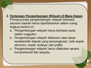 2. Tantangan Pengembangan Wilayah di Masa Depan
Prinsip-prinsip pengembangan wilayah berbasis
otonomi daerah harus dipertahankan dalam ruang
lingkup berikut ini:
a. Pengembangan wilayah harus berbasis pada
sektor unggulan.
b. Pengembangan wilayah dilakukan atas dasar
karakteristik daerah yang bersangkutan, baik aspek
ekonomi, sosial, budaya, dan politik.
c. Pengembangan wilayah harus dilakukan secara
komprehensif dan terpadu.
 