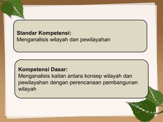 Standar Kompetensi:
Menganalisis wilayah dan pewilayahan
Kompetensi Dasar:
Menganalisis kaitan antara konsep wilayah dan
pewilayahan dengan perencanaan pembangunan
wilayah
 