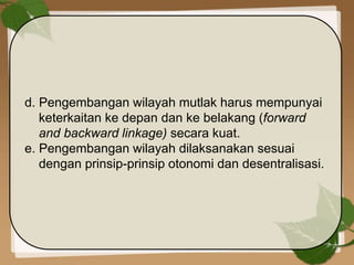 d. Pengembangan wilayah mutlak harus mempunyai
keterkaitan ke depan dan ke belakang (forward
and backward linkage) secara kuat.
e. Pengembangan wilayah dilaksanakan sesuai
dengan prinsip-prinsip otonomi dan desentralisasi.
 