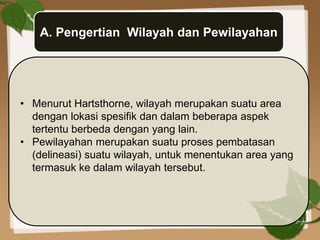 A. Pengertian Wilayah dan Pewilayahan
• Menurut Hartsthorne, wilayah merupakan suatu area
dengan lokasi spesifik dan dalam beberapa aspek
tertentu berbeda dengan yang lain.
• Pewilayahan merupakan suatu proses pembatasan
(delineasi) suatu wilayah, untuk menentukan area yang
termasuk ke dalam wilayah tersebut.
 