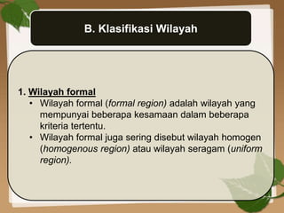 B. Klasifikasi Wilayah
1. Wilayah formal
• Wilayah formal (formal region) adalah wilayah yang
mempunyai beberapa kesamaan dalam beberapa
kriteria tertentu.
• Wilayah formal juga sering disebut wilayah homogen
(homogenous region) atau wilayah seragam (uniform
region).
 