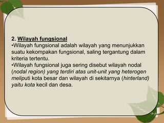 2. Wilayah fungsional
•Wilayah fungsional adalah wilayah yang menunjukkan
suatu kekompakan fungsional, saling tergantung dalam
kriteria tertentu.
•Wilayah fungsional juga sering disebut wilayah nodal
(nodal region) yang terdiri atas unit-unit yang heterogen
meliputi kota besar dan wilayah di sekitarnya (hinterland)
yaitu kota kecil dan desa.
 