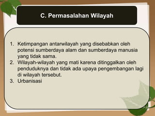 C. Permasalahan Wilayah
1. Ketimpangan antarwilayah yang disebabkan oleh
potensi sumberdaya alam dan sumberdaya manusia
yang tidak sama.
2. Wilayah-wilayah yang mati karena ditinggalkan oleh
penduduknya dan tidak ada upaya pengembangan lagi
di wilayah tersebut.
3. Urbanisasi
 