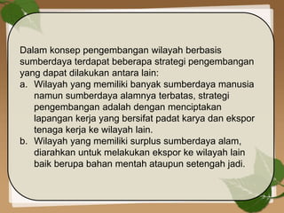 Dalam konsep pengembangan wilayah berbasis
sumberdaya terdapat beberapa strategi pengembangan
yang dapat dilakukan antara lain:
a. Wilayah yang memiliki banyak sumberdaya manusia
namun sumberdaya alamnya terbatas, strategi
pengembangan adalah dengan menciptakan
lapangan kerja yang bersifat padat karya dan ekspor
tenaga kerja ke wilayah lain.
b. Wilayah yang memiliki surplus sumberdaya alam,
diarahkan untuk melakukan ekspor ke wilayah lain
baik berupa bahan mentah ataupun setengah jadi.
 