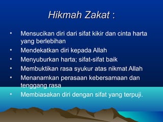 Hikmah ZakatHikmah Zakat ::
• Mensucikan diri dari sifat kikir dan cinta harta
yang berlebihan
• Mendekatkan diri kepada Allah
• Menyuburkan harta; sifat-sifat baik
• Membuktikan rasa syukur atas nikmat Allah
• Menanamkan perasaan kebersamaan dan
tenggang rasa
• Membiasakan diri dengan sifat yang terpuji.
 