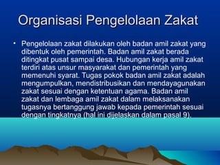 Organisasi Pengelolaan ZakatOrganisasi Pengelolaan Zakat
• Pengelolaan zakat dilakukan oleh badan amil zakat yang
dibentuk oleh pemerintah. Badan amil zakat berada
ditingkat pusat sampai desa. Hubungan kerja amil zakat
terdiri atas unsur masyarakat dan pemerintah yang
memenuhi syarat. Tugas pokok badan amil zakat adalah
mengumpulkan, mendistribusikan dan mendayagunakan
zakat sesuai dengan ketentuan agama. Badan amil
zakat dan lembaga amil zakat dalam melaksanakan
tugasnya bertanggung jawab kepada pemerintah sesuai
dengan tingkatnya (hal ini dijelaskan dalam pasal 9).
 