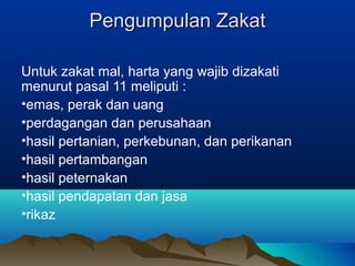 Pengumpulan ZakatPengumpulan Zakat
Untuk zakat mal, harta yang wajib dizakati
menurut pasal 11 meliputi :
•emas, perak dan uang
•perdagangan dan perusahaan
•hasil pertanian, perkebunan, dan perikanan
•hasil pertambangan
•hasil peternakan
•hasil pendapatan dan jasa
•rikaz
 