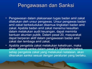 Pengawasan dan SanksiPengawasan dan Sanksi
• Pengawasan dalam plaksanaan tugas badan amil zakat
dilakukan oleh unsur pengawas. Unsur pengawas badan
amil zakat berkedudukan disemua tingkatan badan amil
zakat. Apabila badan amil zakat menemui kesulitan
dalam melakukan audit keuangan, dapat meminta
bantuan akuntan publik. Dalam pasal 20, masyarakat
dapat berperan aktif dalam pengawasan badan amil
zakat dan lembaga amil zakat.
• Apabila pengelola zakat melakukan kekeliruan, maka
akan dikenai sanksi dalam pasal 21 dijelaskan bahwa
setiap pengelola zakat yang melakukan kelalaian, akan
dikenakan sanksi sesuai dengan peraturan yang berlaku.
 