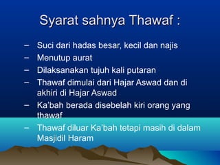 Syarat sahnya Thawaf :Syarat sahnya Thawaf :
– Suci dari hadas besar, kecil dan najis
– Menutup aurat
– Dilaksanakan tujuh kali putaran
– Thawaf dimulai dari Hajar Aswad dan di
akhiri di Hajar Aswad
– Ka’bah berada disebelah kiri orang yang
thawaf
– Thawaf diluar Ka’bah tetapi masih di dalam
Masjidil Haram
 