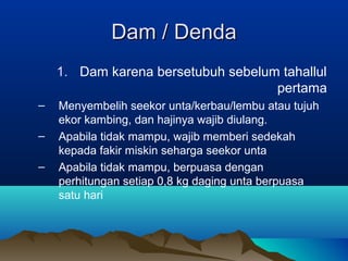 Dam /Dam / DendaDenda
1. Dam karena bersetubuh sebelum tahallul
pertama
– Menyembelih seekor unta/kerbau/lembu atau tujuh
ekor kambing, dan hajinya wajib diulang.
– Apabila tidak mampu, wajib memberi sedekah
kepada fakir miskin seharga seekor unta
– Apabila tidak mampu, berpuasa dengan
perhitungan setiap 0,8 kg daging unta berpuasa
satu hari
 