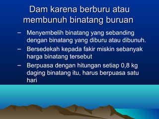 Dam karena berburu atauDam karena berburu atau
membunuh binatang buruanmembunuh binatang buruan
– Menyembelih binatang yang sebanding
dengan binatang yang diburu atau dibunuh.
– Bersedekah kepada fakir miskin sebanyak
harga binatang tersebut
– Berpuasa dengan hitungan setiap 0,8 kg
daging binatang itu, harus berpuasa satu
hari
 