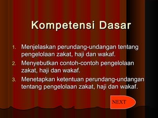 Kompetensi DasarKompetensi Dasar
1.1. Menjelaskan perundang-undangan tentangMenjelaskan perundang-undangan tentang
pengelolaan zakat, haji dan wakaf.pengelolaan zakat, haji dan wakaf.
2.2. Menyebutkan contoh-contoh pengelolaanMenyebutkan contoh-contoh pengelolaan
zakat, haji dan wakaf.zakat, haji dan wakaf.
3.3. Menetapkan ketentuan perundang-undanganMenetapkan ketentuan perundang-undangan
tentang pengelolaan zakat, haji dan wakaftentang pengelolaan zakat, haji dan wakaf..
NEXT
 