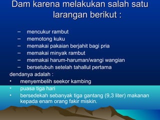 Dam karena melakukan salah satuDam karena melakukan salah satu
larangan berikut :larangan berikut :
– mencukur rambut
– memotong kuku
– memakai pakaian berjahit bagi pria
– memakai minyak rambut
– memakai harum-haruman/wangi wangian
– bersetubuh setelah tahallul pertama
dendanya adalah :
• menyembelih seekor kambing
• puasa tiga hari
• bersedekah sebanyak tiga gantang (9,3 liter) makanan
kepada enam orang fakir miskin.
 