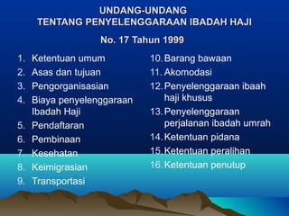 UNDANG-UNDANGUNDANG-UNDANG
TENTANG PENYELENGGARAAN IBADAH HAJITENTANG PENYELENGGARAAN IBADAH HAJI
No. 17 Tahun 1999No. 17 Tahun 1999
1. Ketentuan umum
2. Asas dan tujuan
3. Pengorganisasian
4. Biaya penyelenggaraan
Ibadah Haji
5. Pendaftaran
6. Pembinaan
7. Kesehatan
8. Keimigrasian
9. Transportasi
10.Barang bawaan
11. Akomodasi
12.Penyelenggaraan ibaah
haji khusus
13.Penyelenggaraan
perjalanan ibadah umrah
14.Ketentuan pidana
15.Ketentuan peralihan
16.Ketentuan penutup
 
