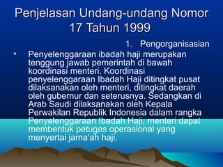 Penjelasan Undang-undang NomorPenjelasan Undang-undang Nomor
17 Tahun 199917 Tahun 1999
1. Pengorganisasian
• Penyelenggaraan ibadah haji merupakan
tenggung jawab pemerintah di bawah
koordinasi menteri. Koordinasi
penyelenggaraan Ibadah Haji ditingkat pusat
dilaksanakan oleh menteri, ditingkat daerah
oleh gubernur dan seterusnya. Sedangkan di
Arab Saudi dilaksanakan oleh Kepala
Perwakilan Republik Indonesia dalam rangka
Penyelenggaraan Ibadah Haji, menteri dapat
membentuk petugas operasional yang
menyertai jama’ah haji.
 