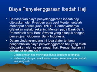 Biaya Penyelenggaraan Ibadah HajiBiaya Penyelenggaraan Ibadah Haji
• Berdasarkan biaya penyelenggaraan ibadah haji
ditetapkan oleh Presiden atas usul Menteri setelah
mendapat persetujuan DPR RI. Pembayarannya
dilakukan melalui rekening Menteri pada Bank-Bank
Pemerintah atau Bank Swasta yang ditunjuk dengan
persetujuan Gubernur Bank Indonesia.
• Dalam Undang-undang ini juga diatur tentang
pengembalian biaya penyelenggaraan haji yang telah
dibayarkan oleh calon jamaah haji. Pengembalian ini
dilakukan dalam hal :
– Calon jamaah haji meninggal dunia sebelum berangkat
– Keberangkatanya batal karena alasan kesehatan atau sebab
lain yang sah.
 