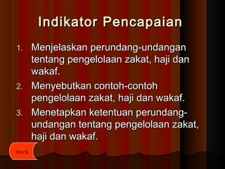 Indikator PencapaianIndikator Pencapaian
1.1. Menjelaskan perundang-undanganMenjelaskan perundang-undangan
tentang pengelolaan zakat, haji dantentang pengelolaan zakat, haji dan
wakaf.wakaf.
2.2. Menyebutkan contoh-contohMenyebutkan contoh-contoh
pengelolaan zakat, haji dan wakaf.pengelolaan zakat, haji dan wakaf.
3.3. Menetapkan ketentuan perundang-Menetapkan ketentuan perundang-
undangan tentang pengelolaan zakat,undangan tentang pengelolaan zakat,
haji dan wakafhaji dan wakaf..
BACK
 