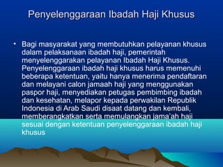 Penyelenggaraan Ibadah Haji KhususPenyelenggaraan Ibadah Haji Khusus
• Bagi masyarakat yang membutuhkan pelayanan khusus
dalam pelaksanaan ibadah haji, pemerintah
menyelenggarakan pelayanan Ibadah Haji Khusus.
Penyelenggaraan ibadah haji khusus harus memenuhi
beberapa ketentuan, yaitu hanya menerima pendaftaran
dan melayani calon jamaah haji yang menggunakan
paspor haji, menyediakan petugas pembimbing ibadah
dan kesehatan, melapor kepada perwakilan Republik
Indonesia di Arab Saudi disaat datang dan kembali,
memberangkatkan serta memulangkan jama’ah haji
sesuai dengan ketentuan penyelenggaraan ibadah haji
khusus
 