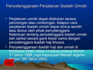 Penyelenggaraan Perjalanan Ibadah UmrahPenyelenggaraan Perjalanan Ibadah Umrah
• Perjalanan umrah dapat dilakukan secara
perorangan atau rombongan. Adapun cara
perjalanan ibadah umrah dapat diurus sendiri
atau diurus oleh pihak penyelenggara.
Ketentuan tentang penyelenggara ibadah umrah
dan sanksi secara garis besar sama dengan
penyelenggara ibadah haji khusus.
• Penyelenggaraan ibadah haji dan umrah di
Indonesia selain diatur Undang-undang Nomor
17 tahun 1999, juga Keputusan Menteri Agama
Nomor 396 Tahun 2003.
BACK
 
