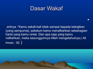 Dasar WakafDasar Wakaf
•
artinya :”Kamu sekali-kali tidak sampai kepada kebajikan
(yang sempurna), sebelum kamu menafkahkan sebahagian
harta yang kamu cintai. Dan apa saja yang kamu
nafkahkan, maka sesungguhnya Allah mengetahuinya.( Ali
Imran : 92 )
 