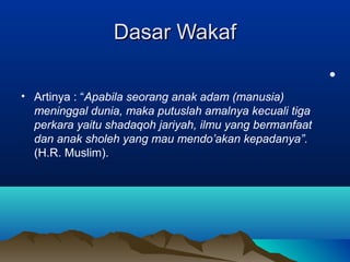 Dasar WakafDasar Wakaf
•
• Artinya : “Apabila seorang anak adam (manusia)
meninggal dunia, maka putuslah amalnya kecuali tiga
perkara yaitu shadaqoh jariyah, ilmu yang bermanfaat
dan anak sholeh yang mau mendo’akan kepadanya”.
(H.R. Muslim).
 