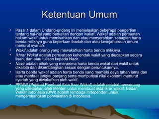 Ketentuan UmumKetentuan Umum
• Pasal 1 dalam Undang-undang ini menjelaskan beberapa pengertian
tentang hal-hal yang berkaitan dengan wakaf. Wakaf adalah perbuatan
hokum wakif untuk memisahkan dan atau menyerahkan sebagian harta
benda miliknya guna keperluan ibadah dan atau kesejahteraan umum
menurut syariah.
• Wakif adalah orang yang mewakafkan harta benda miliknya.
• Ikhrar Wakaf adalah pernyataan kehendak wakif yang diucapkan secara
lisan, dan atau tulisan kepada Nazir.
• Nazir adalah pihak yang menerima harta benda wakaf dari wakif untuk
dikelola dan dikembangkan sesuai dengan peruntukannya.
• Harta benda wakaf adalah harta benda yang memiliki daya tahan lama dan
atau manfaat jangka panjang serta mempunyai nilai ekonomi menurut
syariah yang diwakafkan oleh wakif.
• PPAIW (Pejabat Pembuat Akta Ikrar Wakaf) adalah pejabat berwenang
yang ditetapkan oleh Menteri untuk membuat akta Ikrar wakaf. Badan
Wakaf Indonesia (BWI) adalah lembaga Independen untuk
mengembangkan perwakafan di Indonesia.
 