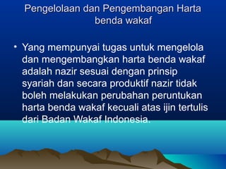 Pengelolaan dan Pengembangan HartaPengelolaan dan Pengembangan Harta
benda wakafbenda wakaf
• Yang mempunyai tugas untuk mengelola
dan mengembangkan harta benda wakaf
adalah nazir sesuai dengan prinsip
syariah dan secara produktif nazir tidak
boleh melakukan perubahan peruntukan
harta benda wakaf kecuali atas ijin tertulis
dari Badan Wakaf Indonesia.
 